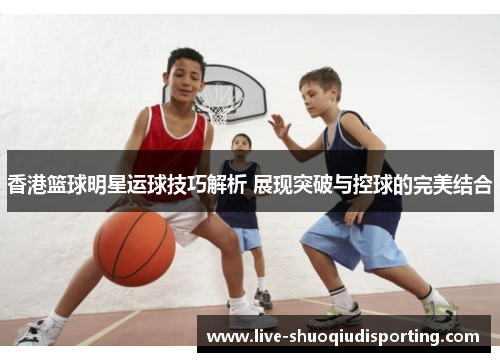 香港篮球明星运球技巧解析 展现突破与控球的完美结合
